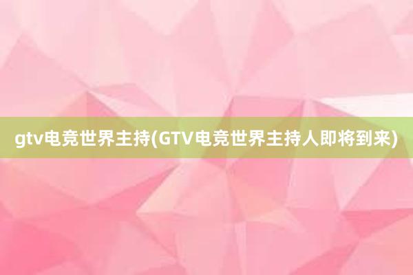 gtv电竞世界主持(GTV电竞世界主持人即将到来)