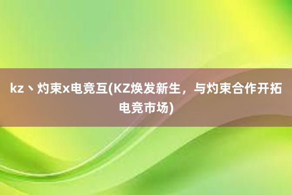 kz丶灼束x电竞互(KZ焕发新生，与灼束合作开拓电竞市场)