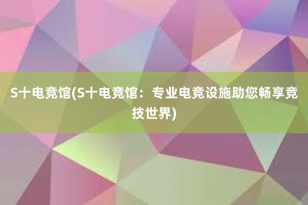 S十电竞馆(S十电竞馆：专业电竞设施助您畅享竞技世界)