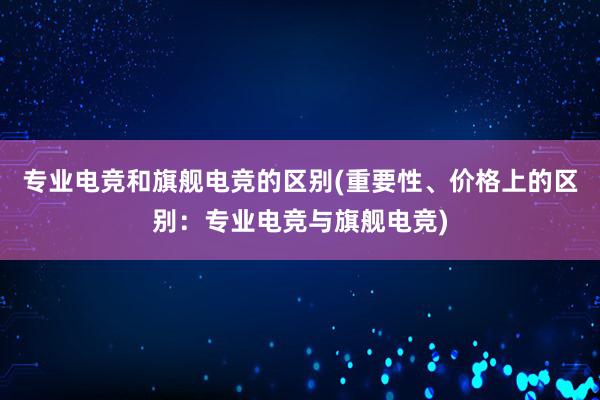 专业电竞和旗舰电竞的区别(重要性、价格上的区别：专业电竞与旗舰电竞)