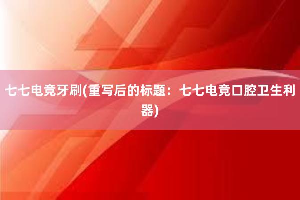 七七电竞牙刷(重写后的标题：七七电竞口腔卫生利器)