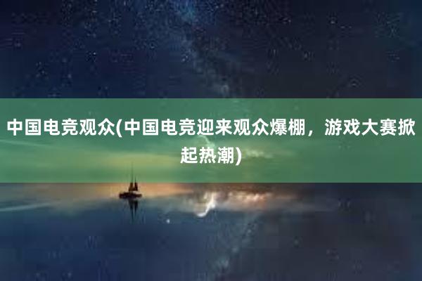 中国电竞观众(中国电竞迎来观众爆棚，游戏大赛掀起热潮)