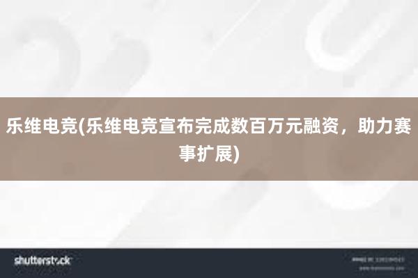 乐维电竞(乐维电竞宣布完成数百万元融资，助力赛事扩展)