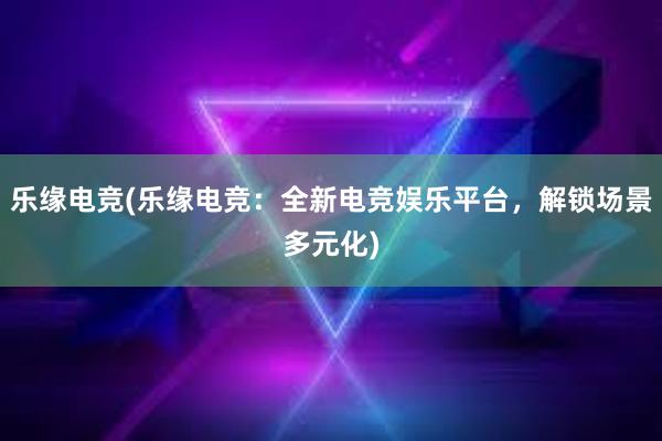 乐缘电竞(乐缘电竞：全新电竞娱乐平台，解锁场景多元化)