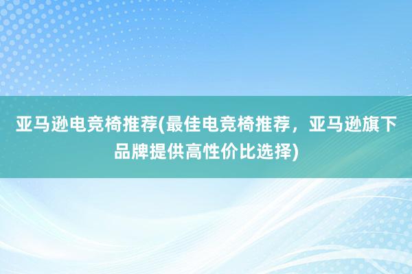 亚马逊电竞椅推荐(最佳电竞椅推荐，亚马逊旗下品牌提供高性价比选择)