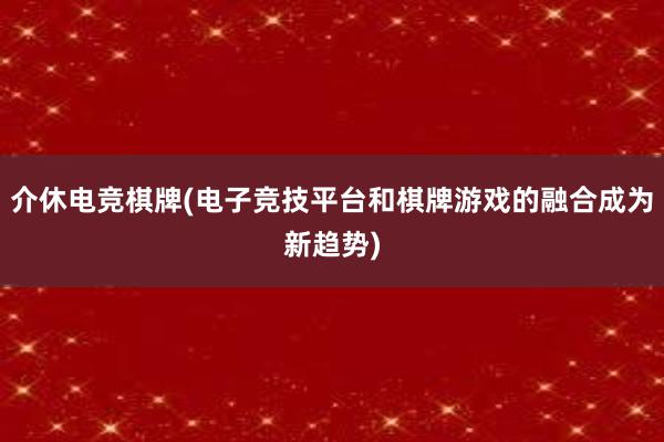 介休电竞棋牌(电子竞技平台和棋牌游戏的融合成为新趋势)