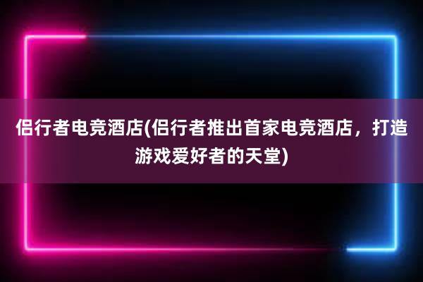 侣行者电竞酒店(侣行者推出首家电竞酒店，打造游戏爱好者的天堂)