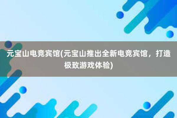 元宝山电竞宾馆(元宝山推出全新电竞宾馆，打造极致游戏体验)