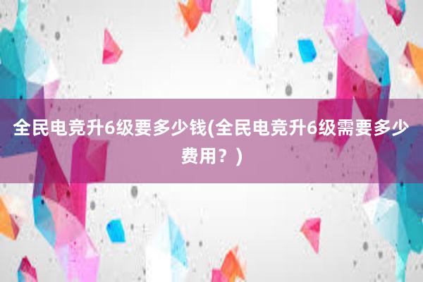 全民电竞升6级要多少钱(全民电竞升6级需要多少费用？)