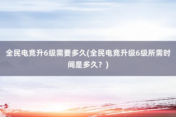 全民电竞升6级需要多久(全民电竞升级6级所需时间是多久？)