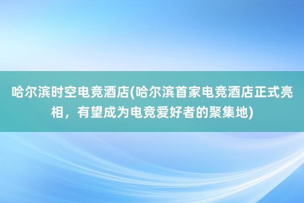 哈尔滨时空电竞酒店(哈尔滨首家电竞酒店正式亮相，有望成为电竞爱好者的聚集地)