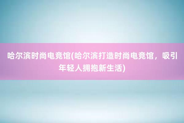 哈尔滨时尚电竞馆(哈尔滨打造时尚电竞馆，吸引年轻人拥抱新生活)