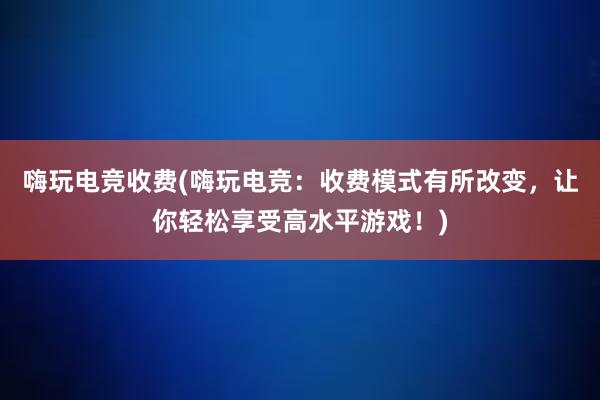 嗨玩电竞收费(嗨玩电竞：收费模式有所改变，让你轻松享受高水平游戏！)