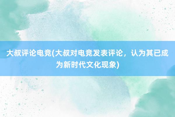 大叔评论电竞(大叔对电竞发表评论，认为其已成为新时代文化现象)