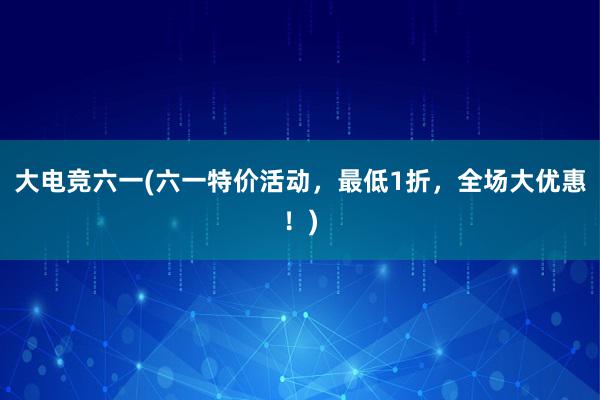 大电竞六一(六一特价活动，最低1折，全场大优惠！)