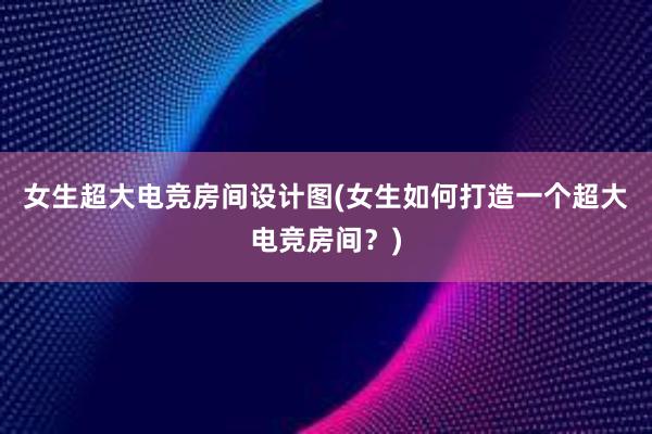 女生超大电竞房间设计图(女生如何打造一个超大电竞房间？)