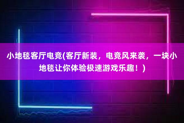 小地毯客厅电竞(客厅新装，电竞风来袭，一块小地毯让你体验极速游戏乐趣！)