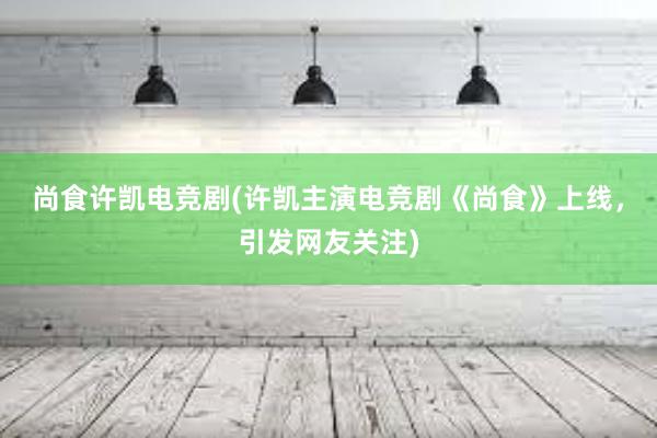 尚食许凯电竞剧(许凯主演电竞剧《尚食》上线，引发网友关注)