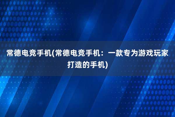 常德电竞手机(常德电竞手机：一款专为游戏玩家打造的手机)