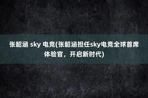 张韶涵 sky 电竞(张韶涵担任sky电竞全球首席体验官，开启新时代)