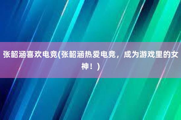 张韶涵喜欢电竞(张韶涵热爱电竞，成为游戏里的女神！)