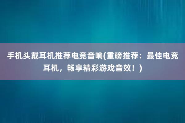 手机头戴耳机推荐电竞音响(重磅推荐：最佳电竞耳机，畅享精彩游戏音效！)