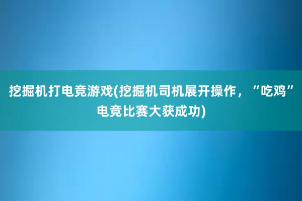 挖掘机打电竞游戏(挖掘机司机展开操作，“吃鸡”电竞比赛大获成功)