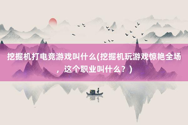 挖掘机打电竞游戏叫什么(挖掘机玩游戏惊艳全场，这个职业叫什么？)