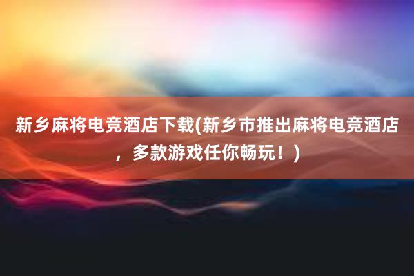 新乡麻将电竞酒店下载(新乡市推出麻将电竞酒店，多款游戏任你畅玩！)