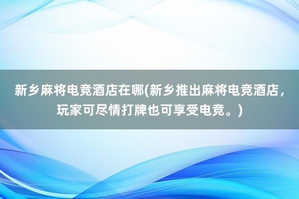 新乡麻将电竞酒店在哪(新乡推出麻将电竞酒店，玩家可尽情打牌也可享受电竞。)