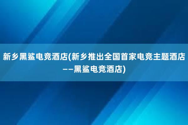 新乡黑鲨电竞酒店(新乡推出全国首家电竞主题酒店——黑鲨电竞酒店)