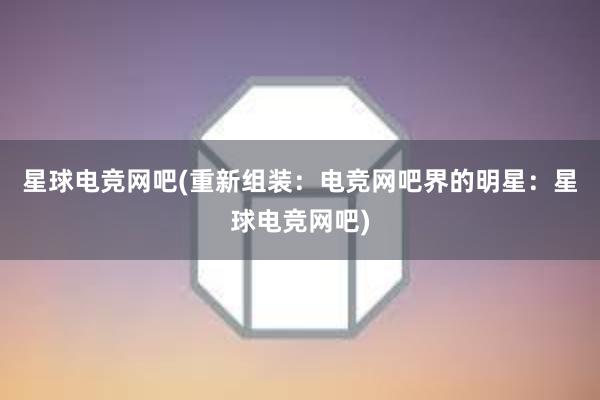 星球电竞网吧(重新组装：电竞网吧界的明星：星球电竞网吧)