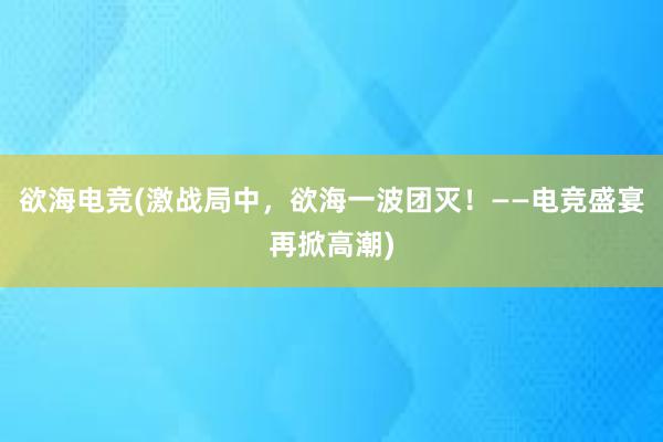 欲海电竞(激战局中，欲海一波团灭！——电竞盛宴再掀高潮)