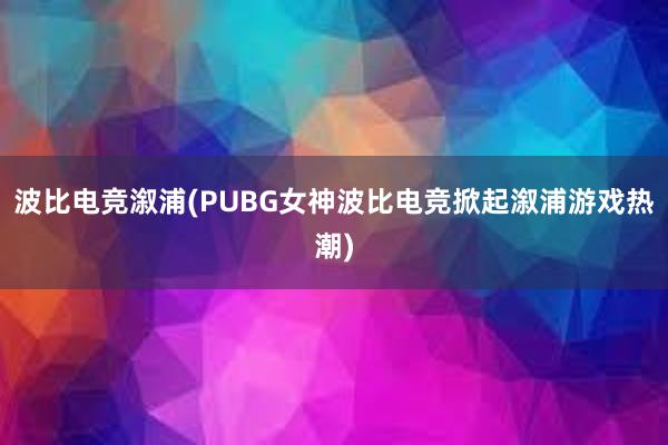 波比电竞溆浦(PUBG女神波比电竞掀起溆浦游戏热潮)