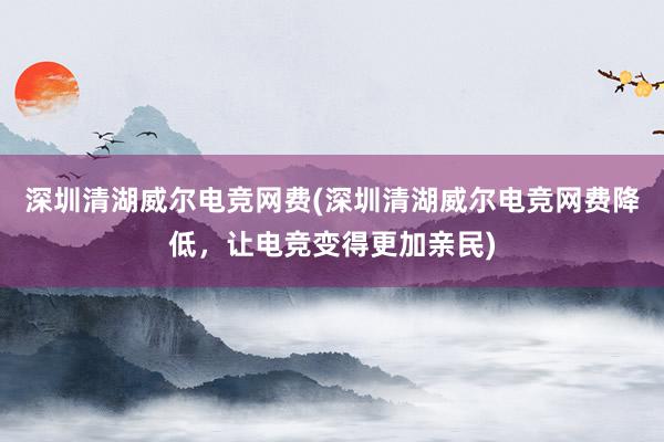 深圳清湖威尔电竞网费(深圳清湖威尔电竞网费降低，让电竞变得更加亲民)