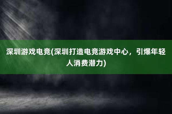 深圳游戏电竞(深圳打造电竞游戏中心，引爆年轻人消费潜力)