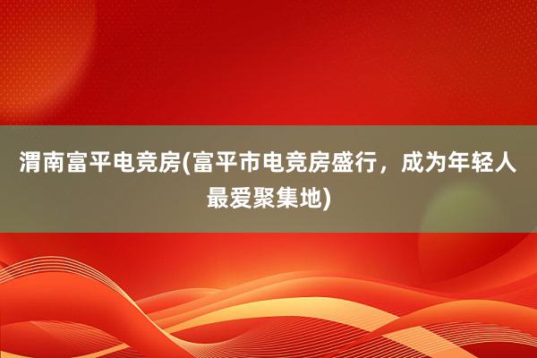 渭南富平电竞房(富平市电竞房盛行，成为年轻人最爱聚集地)