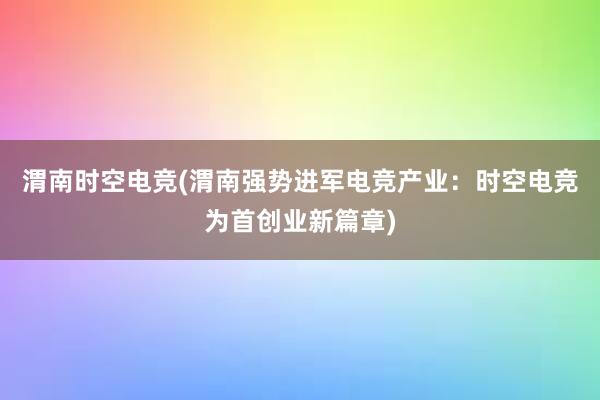 渭南时空电竞(渭南强势进军电竞产业：时空电竞为首创业新篇章)