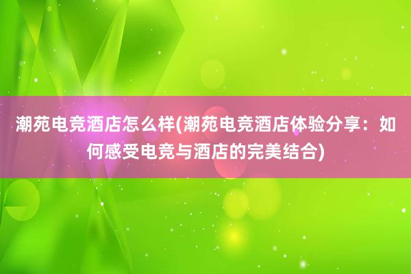 潮苑电竞酒店怎么样(潮苑电竞酒店体验分享：如何感受电竞与酒店的完美结合)