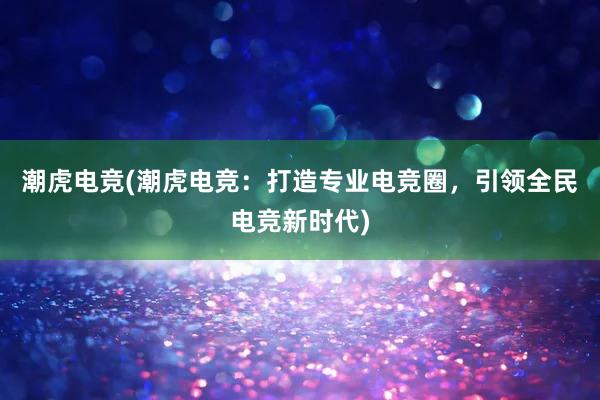 潮虎电竞(潮虎电竞：打造专业电竞圈，引领全民电竞新时代)