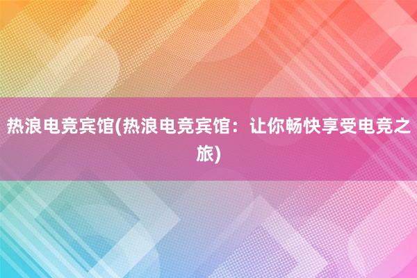 热浪电竞宾馆(热浪电竞宾馆：让你畅快享受电竞之旅)