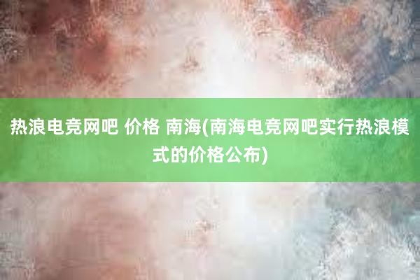 热浪电竞网吧 价格 南海(南海电竞网吧实行热浪模式的价格公布)