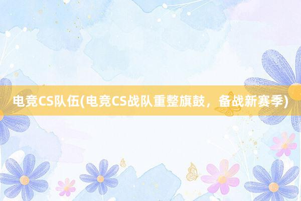 电竞CS队伍(电竞CS战队重整旗鼓，备战新赛季)