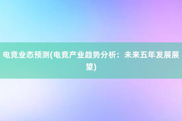 电竞业态预测(电竞产业趋势分析：未来五年发展展望)