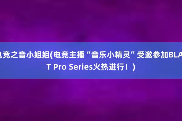 电竞之音小姐姐(电竞主播“音乐小精灵”受邀参加BLAST Pro Series火热进行！)