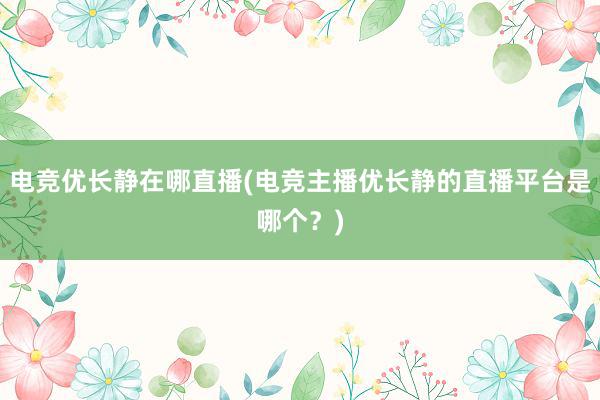 电竞优长静在哪直播(电竞主播优长静的直播平台是哪个？)