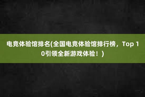 电竞体验馆排名(全国电竞体验馆排行榜，Top 10引领全新游戏体验！)