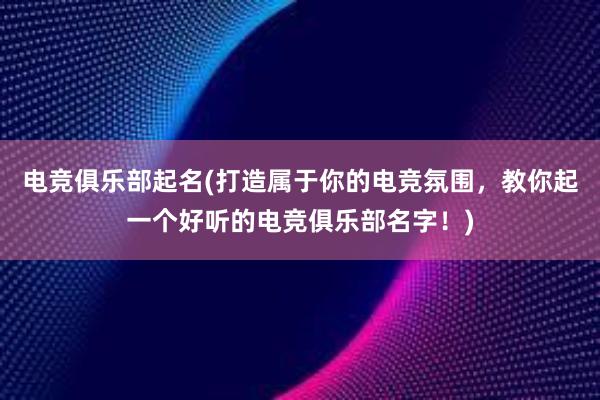 电竞俱乐部起名(打造属于你的电竞氛围，教你起一个好听的电竞俱乐部名字！)