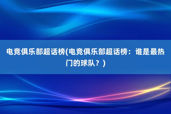 电竞俱乐部超话榜(电竞俱乐部超话榜：谁是最热门的球队？)