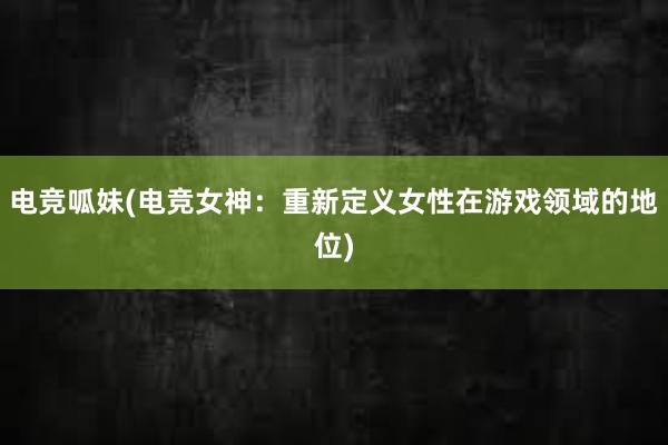 电竞呱妹(电竞女神：重新定义女性在游戏领域的地位)